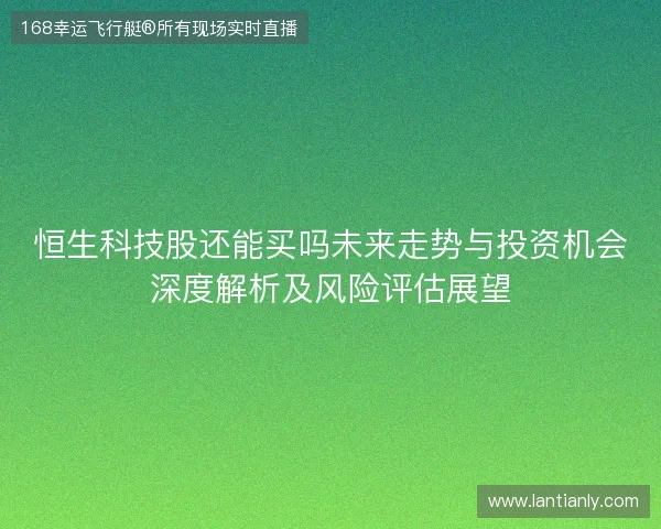 恒生科技股还能买吗未来走势与投资机会深度解析及风险评估展望