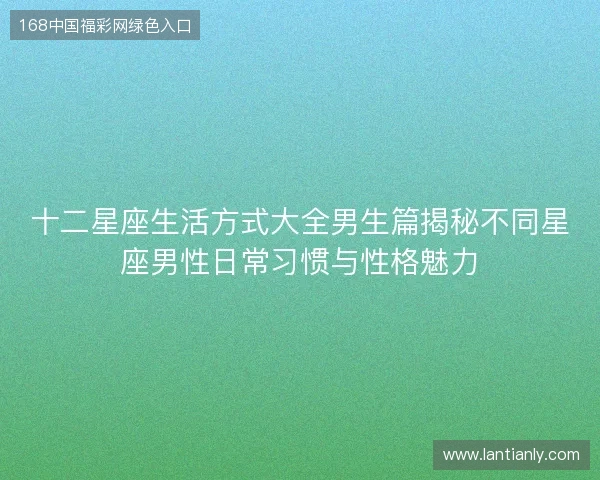 十二星座生活方式大全男生篇揭秘不同星座男性日常习惯与性格魅力